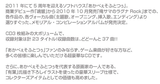 2011年にて5周年を迎えるソフトハウス「あかべぇそふとつぅ」。
商業デビュー作「魂響」から2010年10月発売「俺サマのラグナRock」までの、
各作品の、各ヴォーカル曲（主題歌、オープニング、挿入歌、エンディング）より選りすぐった、
メモリアル・コンピレーションアルバムが発売決定。

CD3枚組みの大ボリュームで、
収録対象は計23タイトル！収録曲数は、どどーんと37曲！！

「あかべぇそふとつぅ」ファンのみならず、ゲーム楽曲が好きな方など、
多くの皆様に楽しんでいただける超豪華なＣＤです。

さらに、あかべぇそふとつぅを代表する原画家の一人である、
「有葉」氏描き下ろしイラストを使ったの豪華スリーブ仕様で、
コレクターズアイテムとしての価値も高めました。
