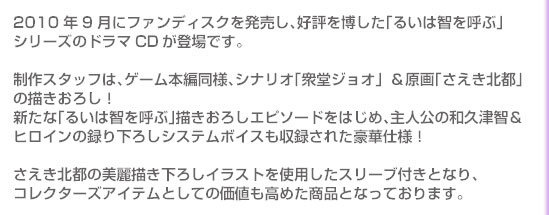 2010年9月にファンディスクを発売し、好評を博した「るいは智を呼ぶ」シリーズのドラマCDが登場です。

制作スタッフは、ゲーム本編同様、シナリオ「衆堂ジョオ」＆原画「さえき北都」の描きおろし！
新たな「るいは智を呼ぶ」描きおろしエピソードをはじめ、主人公の和久津智＆ヒロインの録り下ろしシステムボイスも収録された豪華仕様！

さえき北都の美麗描き下ろしイラストを使用したスリーブ付きとなり、コレクターズアイテムとしての価値も高めた商品となっております。

