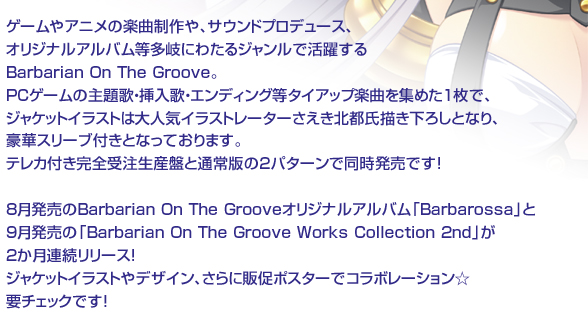 ゲームやアニメの楽曲制作や、サウンドプロデュース、オリジナルアルバム等多岐にわたるジャンルで活躍する
Barbarian On The Groove。PCゲームの主題歌・挿入歌・エンディング等タイアップ楽曲を集めた1枚で、
ジャケットイラストは大人気イラストレーターさえき北都氏描き下ろしとなり、豪華スリーブ付きとなっております。
テレカ付き完全受注生産盤と通常版の２パターンで同時発売です！

8月発売のBarbarian On The Grooveオリジナルアルバム「Barbarossa」と9月発売の「Barbarian On The Groove Works Collection 2nd」が2か月連続リリース！
ジャケットイラストやデザイン、さらに販促ポスターでコラボレーション☆要チェックです！