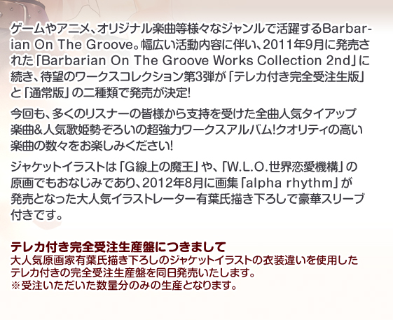 ゲームやアニメ、オリジナル楽曲等様々なジャンルで活躍するBarbarian On The Groove。幅広い活動内容に伴い、2011年9月に発売された「Barbarian On The Groove Works Collection 2nd」に続き、待望のワークスコレクション第3弾が「テレカ付き完全受注生版」と「通常版」の二種類で発売が決定!
今回も、多くのリスナーの皆様から支持を受けた全曲人気タイアップ楽曲＆人気歌姫勢ぞろいの超強力ワークスアルバム！クオリティの高い楽曲の数々をお楽しみください！
ジャケットイラストは「G線上の魔王」や、「W.L.O.世界恋愛機構」の原画でもおなじみであり、2012年8月に画集「alpha rhythm」が発売となった大人気イラストレーター有葉氏描き下ろしで豪華スリーブ付きです。
テレカ付き完全受注生産盤につきまして
大人気原画家有葉氏描き下ろしのジャケットイラストの衣装違いを使用したテレカ付きの完全受注生産盤を同日発売いたします。 受注いただいた数量分のみの生産となりますので、ぜひ期日までのご発注をよろしくお願いいたします。