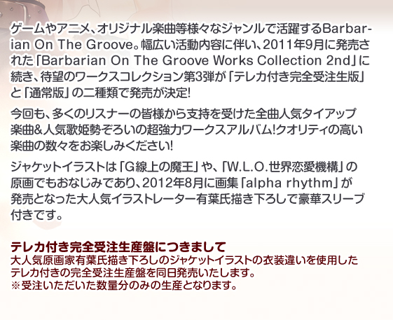 ゲームやアニメ、オリジナル楽曲等様々なジャンルで活躍するBarbarian On The Groove。幅広い活動内容に伴い、2011年9月に発売された「Barbarian On The Groove Works Collection 2nd」に続き、待望のワークスコレクション第3弾が「テレカ付き完全受注生版」と「通常版」の二種類で発売が決定!
今回も、多くのリスナーの皆様から支持を受けた全曲人気タイアップ楽曲&人気歌姫勢ぞろいの超強力ワークスアルバム!クオリティの高い楽曲の数々をお楽しみください!
ジャケットイラストは「G線上の魔王」や、「W.L.O.世界恋愛機構」の原画でもおなじみであり、2012年8月に画集「alpha rhythm」が発売となった大人気イラストレーター有葉氏描き下ろしで豪華スリーブ付きです。
テレカ付き完全受注生産盤につきまして
大人気原画家有葉氏描き下ろしのジャケットイラストの衣装違いを使用したテレカ付きの完全受注生産盤を同日発売いたします。 受注いただいた数量分のみの生産となりますので、ぜひ期日までのご発注をよろしくお願いいたします。