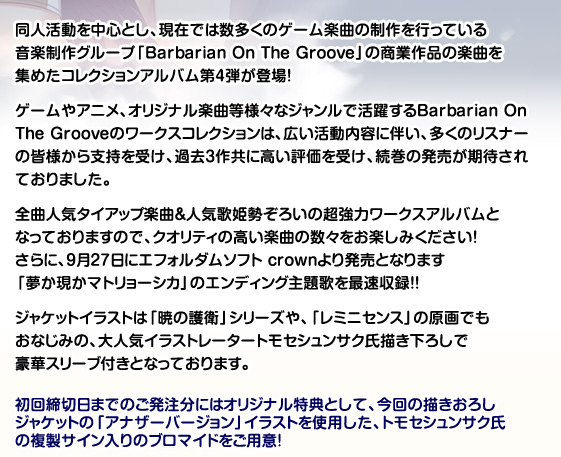 ゲームやアニメ、オリジナル楽曲等様々なジャンルで活躍するBarbarian On The Groove。幅広い活動内容に伴い、2011年9月に発売された「Barbarian On The Groove Works Collection 2nd」に続き、待望のワークスコレクション第3弾が「テレカ付き完全受注生版」と「通常版」の二種類で発売が決定!
今回も、多くのリスナーの皆様から支持を受けた全曲人気タイアップ楽曲&人気歌姫勢ぞろいの超強力ワークスアルバム!クオリティの高い楽曲の数々をお楽しみください!
ジャケットイラストは「G線上の魔王」や、「W.L.O.世界恋愛機構」の原画でもおなじみであり、2012年8月に画集「alpha rhythm」が発売となった大人気イラストレーター有葉氏描き下ろしで豪華スリーブ付きです。
テレカ付き完全受注生産盤につきまして
大人気原画家有葉氏描き下ろしのジャケットイラストの衣装違いを使用したテレカ付きの完全受注生産盤を同日発売いたします。 受注いただいた数量分のみの生産となりますので、ぜひ期日までのご発注をよろしくお願いいたします。