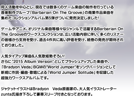 ゲームやアニメ、オリジナル楽曲等様々なジャンルで活躍するBarbarian On The Groove。幅広い活動内容に伴い、2011年9月に発売された「Barbarian On The Groove Works Collection 2nd」に続き、待望のワークスコレクション第3弾が「テレカ付き完全受注生版」と「通常版」の二種類で発売が決定!
今回も、多くのリスナーの皆様から支持を受けた全曲人気タイアップ楽曲&人気歌姫勢ぞろいの超強力ワークスアルバム!クオリティの高い楽曲の数々をお楽しみください!
ジャケットイラストは「G線上の魔王」や、「W.L.O.世界恋愛機構」の原画でもおなじみであり、2012年8月に画集「alpha rhythm」が発売となった大人気イラストレーター有葉氏描き下ろしで豪華スリーブ付きです。
テレカ付き完全受注生産盤につきまして
大人気原画家有葉氏描き下ろしのジャケットイラストの衣装違いを使用したテレカ付きの完全受注生産盤を同日発売いたします。 受注いただいた数量分のみの生産となりますので、ぜひ期日までのご発注をよろしくお願いいたします。