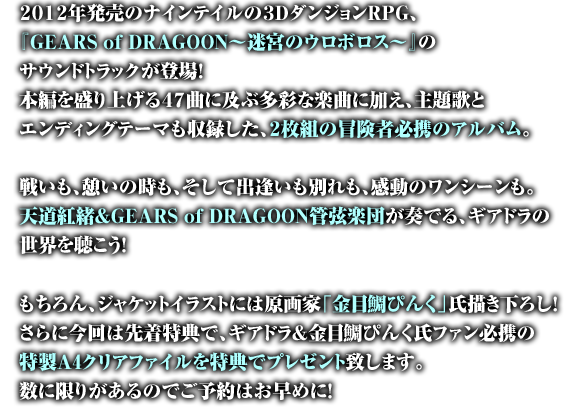 
２０１２年発売のナインテイルの３ＤダンジョンＲＰＧ、
『GEARS of DRAGOON～迷宮のウロボロス～』のサウンドトラックが登場！
本編を盛り上げる４７曲に及ぶ多彩な楽曲に加え、主題歌と
エンディングテーマも収録した、２枚組の冒険者必携のアルバム。

戦いも、憩いの時も、そして出逢いも別れも、感動のワンシーンも。
天道紅緒＆GEARS of DRAGOON管弦楽団が奏でる、ギアドラの世界を聴こう！

もちろん、ジャケットイラストには原画家「金目鯛ぴんく」氏描き下ろし！
さらに今回は先着特典で、ギアドラ＆金目鯛ぴんく氏ファン必携の
特製A4クリアファイルを特典でプレゼント致します。
数に限りがあるのでご予約はお早めに！