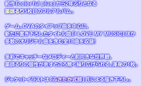 前作「colorful plus」から2年ぶりとなる薬師るり5枚目のフルアルバム。
ゲーム、OVAのタイアップ曲を中心に、
新たに書き下ろしたタイトル曲「I LOVE MY MUSIC」ほか
多数のオリジナル曲を含む全18曲を収録!
多彩でキャッチーなメロディーと前向きな世界観、
薬師るりの個性が余すところ無く繰り広げられる、渾身の1枚。
ジャケットイラストは「ふさたか式部」氏による描き下ろし。