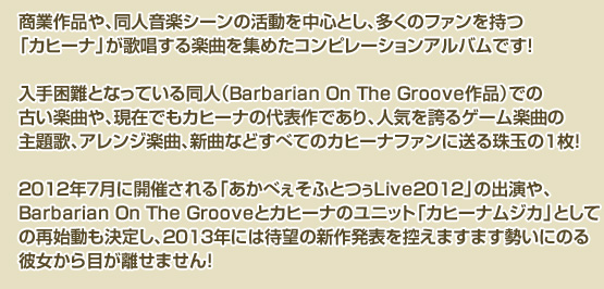 商業作品や、同人音楽シーンの活動を中心とし、多くのファンを持つ「カヒーナ」が
歌唱する楽曲を集めたコンピレーションアルバムです!
入手困難となっている同人(Barbarian On The Groove作品)での古い楽曲や、
現在でもカヒーナの代表作であり、人気を誇るゲーム楽曲の主題歌、
アレンジ楽曲、新曲などすべてのカヒーナファンに送る珠玉の1枚!
2012年7月に開催される「あかべぇそふとつぅLive2012」の出演や、
Barbarian On The Grooveとカヒーナのユニット「カヒーナムジカ」
としての再始動も決定し、2013年には待望の新作発表を控えますます
勢いにのる彼女から目が離せません!