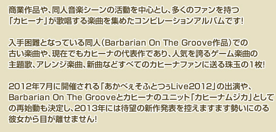 
商業作品や、同人音楽シーンの活動を中心とし、多くのファンを持つ「カヒーナ」が
歌唱する楽曲を集めたコンピレーションアルバムです！
入手困難となっている同人（Barbarian On The Groove作品）での古い楽曲や、
現在でもカヒーナの代表作であり、人気を誇るゲーム楽曲の主題歌、
アレンジ楽曲、新曲などすべてのカヒーナファンに送る珠玉の1枚！
2012年7月に開催される「あかべぇそふとつぅLive2012」の出演や、
Barbarian On The Grooveとカヒーナのユニット「カヒーナムジカ」
としての再始動も決定し、2013年には待望の新作発表を控えますます
勢いにのる彼女から目が離せません！