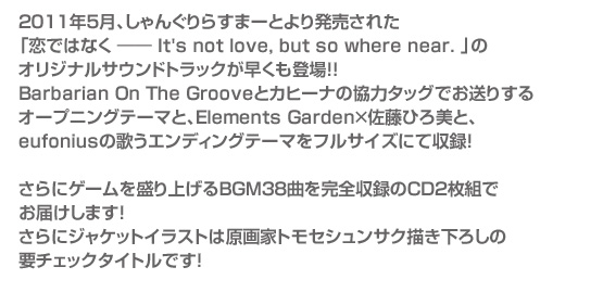 2011年5月、しゃんぐりらすまーとより発売された
「恋ではなく ―― It's not love, but so where near. 」
のオリジナルサウンドトラックが早くも登場！！
Barbarian On The Grooveとカヒーナの協力タッグでお送りする
オープニングテーマと、Elements Garden×佐藤ひろ美と、
eufoniusの歌うエンディングテーマをフルサイズにて収録！

さらにゲームを盛り上げるBGM38曲を完全収録のCD2枚組で
お届けします！
さらにジャケットイラストは原画家トモセシュンサク描き下ろしの
要チェックタイトルです！