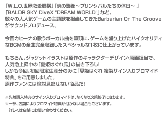 「W.L.O.世界恋愛機構」「暁の護衛～プリンシパルたちの休日～ 」「BALDR SKY DiveX DREAM WORLD」など、
数々の大人気ゲームの主題歌を担当してきたBarbarian On The Grooveがサウンドプロデュース。

今回カヒーナの歌うボーカル曲を筆頭に、ゲームを盛り上げたハイクオリティなBGMの全曲完全収録した
スペシャルな１枚に仕上がっています。

もちろん、ジャケットイラストは原作のキャラクターデザイン・原画担当で、人気急上昇中の「憂姫はぐれ氏」の描き下ろし！
しかも今回、初回限定生産分のみに「憂姫はぐれ 複製サイン入りブロマイド特典」をご用意しました。
原作ファンには絶対見逃せない商品だ！

※先着購入特典のサイン入りブロマイドは、なくなり次第終了になります。
※一部、店舗によりブロマイド特典が付かない場合もございます。詳しくは店舗にお問い合わせください。
