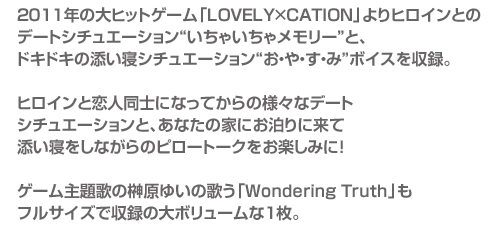 2011年の大ヒットゲーム「LOVELY×CATION」よりヒロインとの
デートシチュエーション“いちゃいちゃメモリー”と、
ドキドキの添い寝シチュエーション“お・や・す・み”ボイスを収録。

ヒロインと恋人同士になってからの様々なデート
シチュエーションと、あなたの家にお泊りに来て
添い寝をしながらのピロートークをお楽しみに！

ゲーム主題歌の榊原ゆいの歌う「Wondering Truth」も
フルサイズで収録の大ボリュームな1枚。 