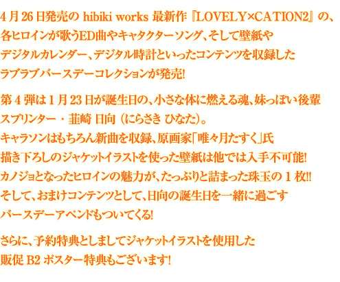 4月26日発売の hibiki works 最新作 『LOVELY×CATION2』 の、
各ヒロインが歌うED曲やキャタクターソング、そして壁紙やデジタルカレンダー、
デジタル時計といったコンテンツを収録したラブラブバースデーコレクションが発売!
第4弾は1月23日が誕生日の、小さな体に燃える魂、妹っぽい後輩スプリンター・韮崎 日向 (にらさき ひなた)。
キャラソンはもちろん新曲を収録、原画家「唯々月たすく」氏描き下ろしのジャケットイラストを使った壁紙は他では入手不可能!
カノジョとなったヒロインの魅力が、たっぷりと詰まった珠玉の1枚!!
そして、おまけコンテンツとして、日向の誕生日を一緒に過ごすバースデーアペンドもついてくる!
さらに、予約特典としましてジャケットイラストを使用したポスター特典もございます!