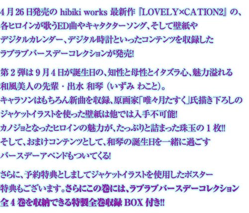 4月26日発売の hibiki works 最新作 『LOVELY×CATION2』 の、各ヒロインが歌うED曲やキャタクターソング、
そして壁紙やデジタルカレンダー、デジタル時計といったコンテンツを収録したラブラブバースデーコレクションが発売!
第2弾は 9月4日が誕生日の、知性と母性とイタズラ心、魅力溢れる
和風美人の先輩・出水 和琴 (いずみ わこと)。
キャラソンはもちろん新曲を収録、原画家「唯々月たすく」氏
描き下ろしのジャケットイラストを使った壁紙は他では入手不可能!
カノジョとなったヒロインの魅力が、たっぷりと詰まった珠玉の1枚!!
そして、おまけコンテンツとして、
和琴の誕生日を一緒に過ごすバースデーアペンドもついてくる!
さらに、予約特典としましてジャケットイラストを使用したポスター特典もございます。
さらにこの巻には、ラブラブバースデーコレクション全4巻を収納できる特製全巻収録BOX付き!!