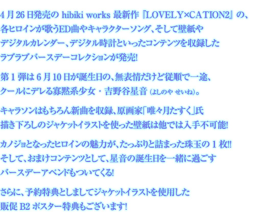 4月26日発売の hibiki works 最新作 『LOVELY×CATION2』 の、
各ヒロインが歌うED曲やキャラクターソング、そして壁紙やデジタルカレンダー、
デジタル時計といったコンテンツを収録したラブラブバースデー
コレクションが発売!
第1弾は 6月10日が誕生日の、無表情だけど従順で一途、
クールにデレる寡黙系少女・吉野谷星音 (よしのや せいね)。
キャラソンはもちろん新曲を収録、原画家「唯々月たすく」氏描き下ろしの
ジャケットイラストを使った壁紙は他では入手不可能!
カノジョとなったヒロインの魅力が、たっぷりと詰まった珠玉の1枚!!
そして、おまけコンテンツとして、星音の誕生日を一緒に過ごす
バースデーアペンドもついてくる!
さらに、予約特典としましてジャケットイラストを使用した
販促B2ポスター特典もございます!