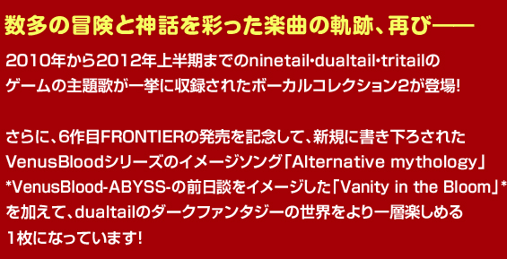 
数多の冒険と神話を彩った楽曲の軌跡、再び―
2010年から2012年上半期までのninetail・dualtail・tritailの
ゲームの主題歌が一挙に収録されたボーカルコレクション２が登場！
さらに、６作目FRONTIERの発売を記念して、新規に書き下ろされた
VenusBloodシリーズのイメージソング「Alternative mythology」
*VenusBlood-ABYSS-の前日談をイメージした「Vanity in the Bloom」*
を加えて、dualtailのダークファンタジーの世界をより一層楽しめる
１枚になっています！