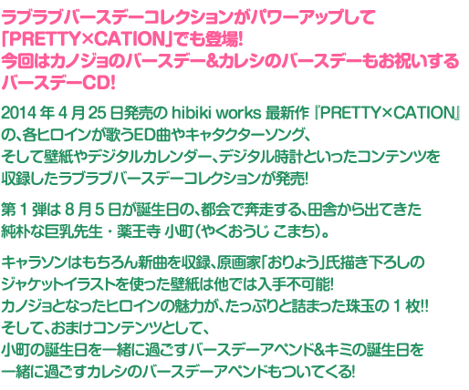 4月26日発売の hibiki works 最新作 『LOVELY×CATION2』 の、
各ヒロインが歌うED曲やキャタクターソング、そして壁紙やデジタルカレンダー、
デジタル時計といったコンテンツを収録したラブラブバースデーコレクションが発売!
第4弾は1月23日が誕生日の、小さな体に燃える魂、妹っぽい後輩スプリンター・韮崎 日向 (にらさき ひなた)。
キャラソンはもちろん新曲を収録、原画家「唯々月たすく」氏描き下ろしのジャケットイラストを使った壁紙は他では入手不可能!
カノジョとなったヒロインの魅力が、たっぷりと詰まった珠玉の1枚!!
そして、おまけコンテンツとして、日向の誕生日を一緒に過ごすバースデーアペンドもついてくる!
さらに、予約特典としましてジャケットイラストを使用したポスター特典もございます!