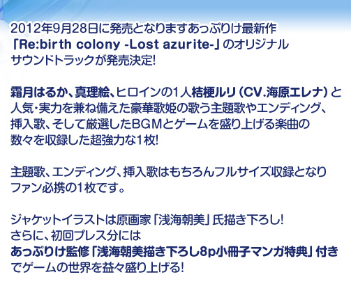 2012年9月28日に発売となりますあっぷりけ最新作「Re:birth colony -Lost azurite-」のオリジナルサウンドトラックが発売決定！
霜月はるか、真理絵、ヒロインの1人桔梗ルリ（CV.海原エレナ）と人気・実力を兼ね備えた豪華歌姫の歌う主題歌やエンディング、挿入歌、そして厳選したBGMとゲームを盛り上げる楽曲の数々を収録した超強力な1枚！
主題歌、エンディング、挿入歌はもちろんフルサイズ収録となりファン必携の1枚です。
ジャケットイラストは原画家「浅海朝美」氏描き下ろし！さらに、初回プレス分にはあっぷりけ監修「浅海朝美描き下ろし8p小冊子マンガ特典」付きでゲームの世界を益々盛り上げる！