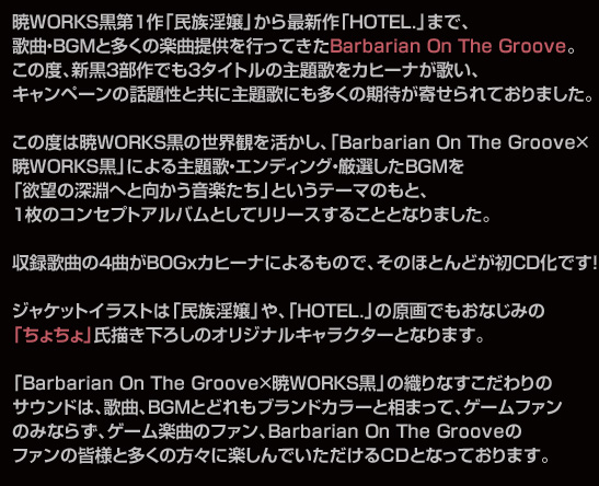 暁WORKS黒第1作「民族淫嬢」から最新作「HOTEL.」まで、
歌曲・BGMと多くの楽曲提供を行ってきたBarbarian On The Groove。
この度、新黒3部作でも3タイトルの主題歌をカヒーナが歌い、
キャンペーンの話題性と共に主題歌にも多くの期待が寄せられておりました。

この度は暁WORKS黒の世界観を活かし、「Barbarian On The Groove×
暁WORKS黒」による主題歌・エンディング・厳選したBGMを
「欲望の深淵へと向かう音楽たち」というテーマのもと、
1枚のコンセプトアルバムとしてリリースすることとなりました。

収録歌曲の4曲がBOGｘカヒーナによるもので、そのほとんどが初CD化です！

ジャケットイラストは「民族淫嬢」や、「HOTEL.」の原画でもおなじみの
「ちょちょ」氏描き下ろしのオリジナルキャラクターとなります。

「Barbarian On The Groove×暁WORKS黒」の織りなすこだわりの
サウンドは、歌曲、BGMとどれもブランドカラーと相まって、ゲームファン
のみならず、ゲーム楽曲のファン、Barbarian On The Grooveの
ファンの皆様と多くの方々に楽しんでいただけるＣＤとなっております。

